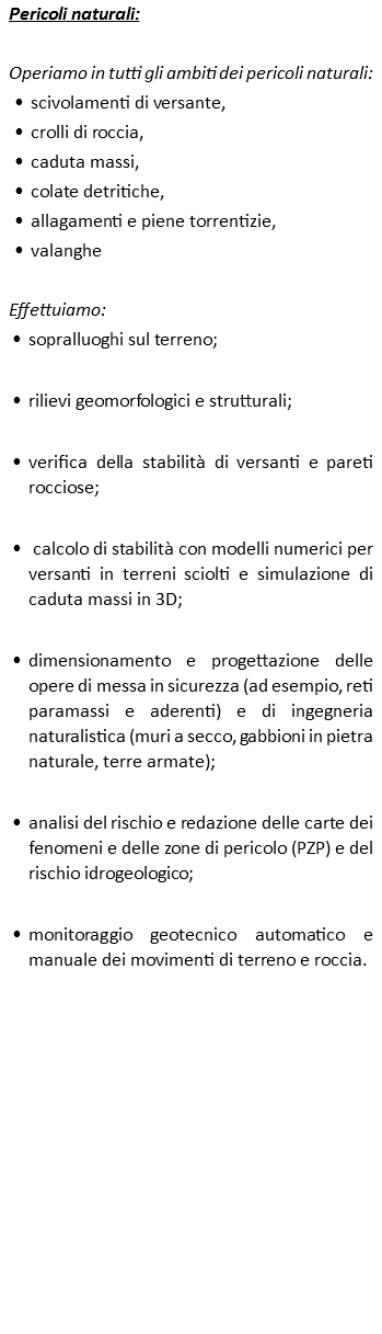 Pericoli naturali: Operiamo in tutti gli ambiti dei pericoli naturali: scivolamenti di versante, crolli di roccia, caduta massi, colate detritiche, allagamenti e piene torrentizie, valanghe Effettuiamo: sopralluoghi sul terreno; rilievi geomorfologici e strutturali; verifica della stabilità di versanti e pareti rocciose; calcolo di stabilità con modelli numerici per versanti in terreni sciolti e simulazione di caduta massi in 3D; dimensionamento e progettazione delle opere di messa in sicurezza (ad esempio, reti paramassi e aderenti) e di ingegneria naturalistica (muri a secco, gabbioni in pietra naturale, terre armate); analisi del rischio e redazione delle carte dei fenomeni e delle zone di pericolo (PZP) e del rischio idrogeologico; monitoraggio geotecnico automatico e manuale dei movimenti di terreno e roccia.