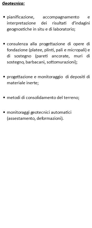 Geotecnica: pianificazione, accompagnamento e interpretazione dei risultati d’indagini geognostiche in situ e di laboratorio; consulenza alla progettazione di opere di fondazione (platee, plinti, pali e micropali) e di sostegno (pareti ancorate, muri di sostegno, barbacani, sottomurazioni); progettazione e monitoraggio di depositi di materiale inerte; metodi di consolidamento del terreno; monitoraggi geotecnici automatici(assestamento, deformazioni).