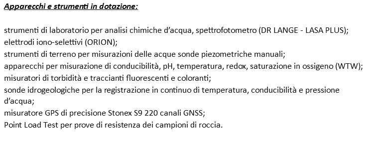 Apparecchi e strumenti in dotazione: strumenti di laboratorio per analisi chimiche d’acqua, spettrofotometro (DR LANGE - LASA PLUS); elettrodi iono-selettivi (ORION); strumenti di terreno per misurazioni delle acque sonde piezometriche manuali; apparecchi per misurazione di conducibilità, pH, temperatura, redox, saturazione in ossigeno (WTW); misuratori di torbidità e traccianti fluorescenti e coloranti; sonde idrogeologiche per la registrazione in continuo di temperatura, conducibilità e pressione d’acqua; misuratore GPS di precisione Stonex S9 220 canali GNSS; Point Load Test per prove di resistenza dei campioni di roccia.