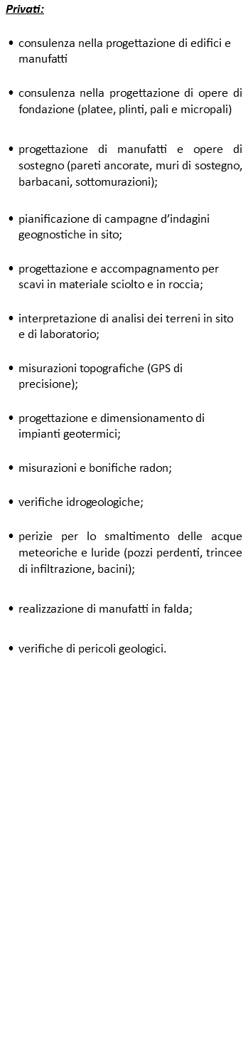 Privati: consulenza nella progettazione di edifici e manufatti consulenza nella progettazione di opere di fondazione (platee, plinti, pali e micropali) progettazione di manufatti e opere di sostegno (pareti ancorate, muri di sostegno, barbacani, sottomurazioni); pianificazione di campagne d’indagini geognostiche in sito; progettazione e accompagnamento per scavi in materiale sciolto e in roccia; interpretazione di analisi dei terreni in sito e di laboratorio; misurazioni topografiche (GPS di precisione); progettazione e dimensionamento di impianti geotermici; misurazioni e bonifiche radon; verifiche idrogeologiche; perizie per lo smaltimento delle acque meteoriche e luride (pozzi perdenti, trincee di infiltrazione, bacini); realizzazione di manufatti in falda; verifiche di pericoli geologici. 