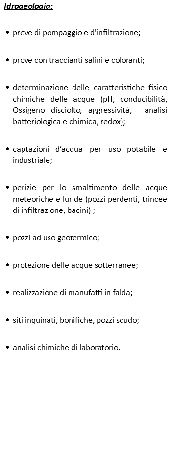 Idrogeologia: prove di pompaggio e d'infiltrazione; prove con traccianti salini e coloranti; determinazione delle caratteristiche fisico chimiche delle acque (pH, conducibilità, Ossigeno disciolto, aggressività, analisi batteriologica e chimica, redox); captazioni d’acqua per uso potabile e industriale; perizie per lo smaltimento delle acque meteoriche e luride (pozzi perdenti, trincee di infiltrazione, bacini) ; pozzi ad uso geotermico; protezione delle acque sotterranee; realizzazione di manufatti in falda; siti inquinati, bonifiche, pozzi scudo; analisi chimiche di laboratorio.