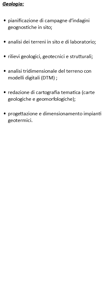 Geologia: pianificazione di campagne d’indagini geognostiche in sito; analisi dei terreni in sito e di laboratorio; rilievi geologici, geotecnici e strutturali; analisi tridimensionale del terreno con modelli digitali (DTM) ; redazione di cartografia tematica (carte geologiche e geomorfologiche); progettazione e dimensionamento impianti geotermici.