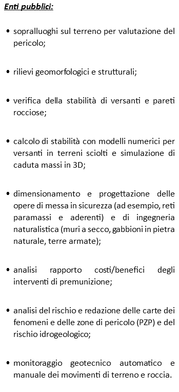 Enti pubblici: sopralluoghi sul terreno per valutazione del pericolo; rilievi geomorfologici e strutturali; verifica della stabilità di versanti e pareti rocciose; calcolo di stabilità con modelli numerici per versanti in terreni sciolti e simulazione di caduta massi in 3D; dimensionamento e progettazione delle opere di messa in sicurezza (ad esempio, reti paramassi e aderenti) e di ingegneria naturalistica (muri a secco, gabbioni in pietra naturale, terre armate); analisi rapporto costi/benefici degli interventi di premunizione; analisi del rischio e redazione delle carte dei fenomeni e delle zone di pericolo (PZP) e del rischio idrogeologico; monitoraggio geotecnico automatico e manuale dei movimenti di terreno e roccia.