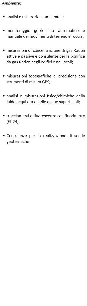 Ambiente: analisi e misurazioni ambientali; monitoraggio geotecnico automatico e manuale dei movimenti di terreno e roccia; misurazioni di concentrazione di gas Radon attive e passive e consulenze per la bonifica da gas Radon negli edifici e nei locali; misurazioni topografiche di precisione con strumenti di misura GPS; analisi e misurazioni fisico/chimiche della falda acquifera e delle acque superficiali; tracciamenti a fluorescenza con fluorimetro (FL 24); Consulenze per la realizzazione di sonde geotermiche