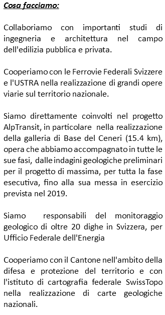 Cosa facciamo: Collaboriamo con importanti studi di ingegneria e architettura nel campo dell'edilizia pubblica e privata. Cooperiamo con le Ferrovie Federali Svizzere e l'USTRA nella realizzazione di grandi opere viarie sul territorio nazionale. Siamo direttamente coinvolti nel progetto AlpTransit, in particolare nella realizzazione della galleria di Base del Ceneri (15.4 km), opera che abbiamo accompagnato in tutte le sue fasi, dalle indagini geologiche preliminari per il progetto di massima, per tutta la fase esecutiva, fino alla sua messa in esercizio prevista nel 2019. Siamo responsabili del monitoraggio geologico di oltre 20 dighe in Svizzera, per Ufficio Federale dell'Energia Cooperiamo con il Cantone nell'ambito della difesa e protezione del territorio e con l'istituto di cartografia federale SwissTopo nella realizzazione di carte geologiche nazionali. 